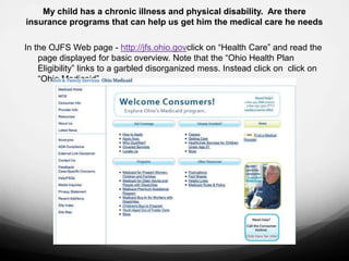 My child has a chronic illness and physical disability. Are there
insurance programs that can help us get him the medical care he needs

In the OJFS Web page - http://jfs.ohio.govclick on “Health Care” and read the
    page displayed for basic overview. Note that the “Ohio Health Plan
    Eligibility” links to a garbled disorganized mess. Instead click on click on
    “Ohio Medicaid” .
 