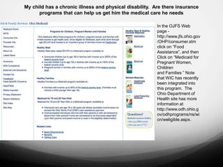 My child has a chronic illness and physical disability. Are there insurance
      programs that can help us get him the medical care he needs

                                                         In the OJFS Web
                                                         page -
                                                         http://www.jfs.ohio.gov
                                                         /OHP/consumer.stm
                                                         click on “Food
                                                         Assistance”, and then
                                                         Click on “Medicaid for
                                                         Pregnant Women,
                                                         Children
                                                         and Families ” Note
                                                         that WIC has recently
                                                         been integrated into
                                                         this program. The
                                                         Ohio Department of
                                                         Health site has more
                                                         information at
                                                         http://www.odh.ohio.g
                                                         ov/odhprograms/ns/wi
                                                         cn/weligible.aspx.
 