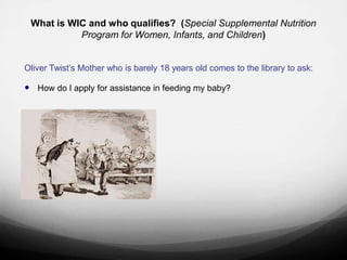 What is WIC and who qualifies? (Special Supplemental Nutrition
              Program for Women, Infants, and Children)


Oliver Twist‟s Mother who is barely 18 years old comes to the library to ask:

 How do I apply for assistance in feeding my baby?








“Please, sir, I want some more."
 