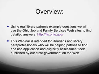 Overview:

 Using real library patron‟s example questions we will
  use the Ohio Job and Family Services Web sites to find
  detailed answers. http://jfs.ohio.gov/

 This Webinar is intended for librarians and library
  paraprofessionals who will be helping patrons to find
  and use application and eligibility assessment tools
  published by our state government on the Web.
 