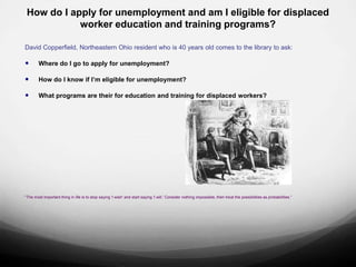 How do I apply for unemployment and am I eligible for displaced
            worker education and training programs?

David Copperfield, Northeastern Ohio resident who is 40 years old comes to the library to ask:

       Where do I go to apply for unemployment?

       How do I know if I’m eligible for unemployment?

       What programs are their for education and training for displaced workers?




“The most important thing in life is to stop saying 'I wish' and start saying 'I will.' Consider nothing impossible, then treat the possibilities as probabilities.”
 