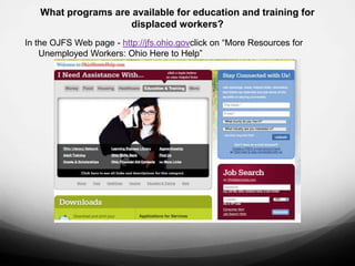What programs are available for education and training for
                    displaced workers?
In the OJFS Web page - http://jfs.ohio.govclick on “More Resources for
    Unemployed Workers: Ohio Here to Help”
 