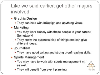Like we said earlier, get other majors
involved!
 Graphic Design
   They can help with InDesign and anything visual.
 Marketing
   You may work closely with these people in your career.
    So network!
   They know the business side of things and can give
    different ideas.
 Journalism
   They have good writing and strong proof reading skills.
 Sports Management
   You may have to work with sports management majors
    as well.
   They will benefit from event planning.
 