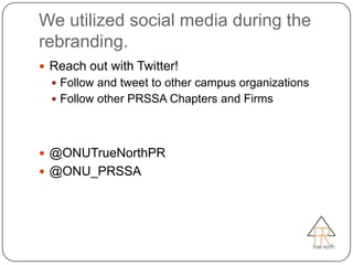 We utilized social media during the
rebranding.
 Reach out with Twitter!
   Follow and tweet to other campus organizations
   Follow other PRSSA Chapters and Firms




 @ONUTrueNorthPR
 @ONU_PRSSA
 