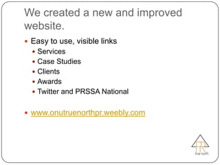 We created a new and improved
website.
 Easy to use, visible links
   Services
   Case Studies
   Clients
   Awards
   Twitter and PRSSA National


 www.onutruenorthpr.weebly.com
 