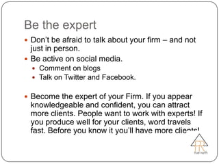 Be the expert
 Don’t be afraid to talk about your firm – and not
  just in person.
 Be active on social media.
   Comment on blogs
   Talk on Twitter and Facebook.


 Become the expert of your Firm. If you appear
 knowledgeable and confident, you can attract
 more clients. People want to work with experts! If
 you produce well for your clients, word travels
 fast. Before you know it you’ll have more clients!
 
