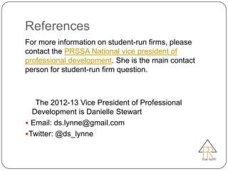 References
For more information on student-run firms, please
contact the PRSSA National vice president of
professional development. She is the main contact
person for student-run firm question.



   The 2012-13 Vice President of Professional
  Development is Danielle Stewart
 Email: ds.lynne@gmail.com
Twitter: @ds_lynne
 