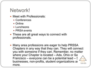 Network!
 Meet with Professionals:
     Conferences
     Online
     Luncheons
     PRSA events
 These are all great ways to connect with
  professionals.

 Many area professions are eager to help PRSSA
  Chapters in any way that they can. They will connect
  you with someone if they can. Remember, no matter
  where your Chapter is located – Ada, Ohio or San
  Francisco – everyone can be a potential lead – Small
  businesses, non-profits, student organizations and
  more.
 