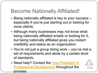 Become Nationally Affiliated!
 Being nationally affiliated is key to your success –
  especially if you’re just starting out or looking for
  more clients.
 Although many businesses may not know what
  being nationally affiliated entails or looking for it,
  but being nationally affiliated gives you instant
  credibility and status as an organization.
 You’re not just a group doing work – you’ve met a
  set of requirements and abide by a certain level
  of standards.
 Need help? Contact the Vice President of
  Professional Development throughout the
  process.
 