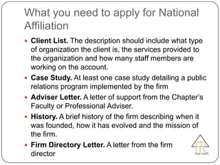 What you need to apply for National
Affiliation
 Client List. The description should include what type
    of organization the client is, the services provided to
    the organization and how many staff members are
    working on the account.
   Case Study. At least one case study detailing a public
    relations program implemented by the firm
   Adviser Letter. A letter of support from the Chapter’s
    Faculty or Professional Adviser.
   History. A brief history of the firm describing when it
    was founded, how it has evolved and the mission of
    the firm.
   Firm Directory Letter. A letter from the firm
    director
 