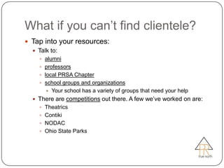 What if you can’t find clientele?
 Tap into your resources:
   Talk to:
     alumni
     professors
     local PRSA Chapter
     school groups and organizations
         Your school has a variety of groups that need your help
   There are competitions out there. A few we’ve worked on are:
     Theatrics
     Contiki
     NODAC
     Ohio State Parks
 