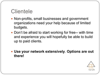Clientele
 Non-profits, small businesses and government
  organizations need your help because of limited
  budgets.
 Don’t be afraid to start working for free-- with time
  and experience you will hopefully be able to build
  up to paid clients.

 Use your network extensively. Options are out
  there!
 