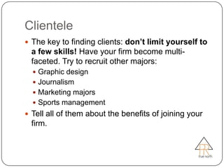 Clientele
 The key to finding clients: don’t limit yourself to
  a few skills! Have your firm become multi-
  faceted. Try to recruit other majors:
   Graphic design
   Journalism
   Marketing majors
   Sports management
 Tell all of them about the benefits of joining your
  firm.
 
