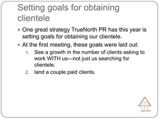 Setting goals for obtaining
clientele
 One great strategy TrueNorth PR has this year is
  setting goals for obtaining our clientele.
 At the first meeting, these goals were laid out:
   1. See a growth in the number of clients asking to
      work WITH us—not just us searching for
      clientele.
   2. land a couple paid clients.
 