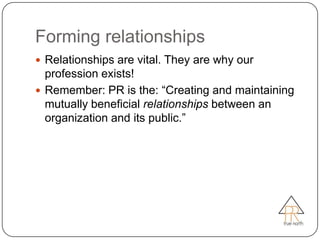 Forming relationships
 Relationships are vital. They are why our
  profession exists!
 Remember: PR is the: ―Creating and maintaining
  mutually beneficial relationships between an
  organization and its public.‖
 