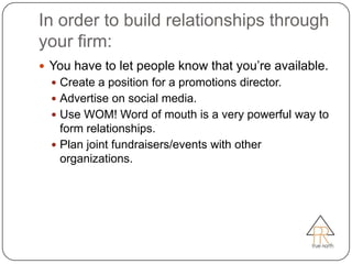 In order to build relationships through
your firm:
 You have to let people know that you’re available.
   Create a position for a promotions director.
   Advertise on social media.
   Use WOM! Word of mouth is a very powerful way to
    form relationships.
   Plan joint fundraisers/events with other
    organizations.
 