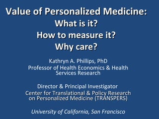 Value of Personalized Medicine: What is it? How to measure it? Why care? Kathryn A. Phillips, PhD Professor of Health Economics & Health Services Research Director & Principal Investigator  Center for Translational & Policy Research on Personalized Medicine (TRANSPERS) University of California, San Francisco e 