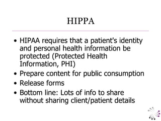 HIPPA HIPAA requires that a patient's identity and personal health information be protected (Protected Health Information, PHI) Prepare content for public consumption Release forms Bottom line: Lots of info to share without sharing client/patient details 