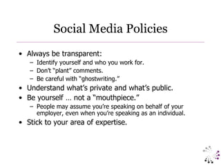 Social Media Policies Always be transparent: Identify yourself and who you work for. Don’t “plant” comments. Be careful with “ghostwriting.” Understand what’s private and what’s public. Be yourself … not a “mouthpiece.” People may assume you’re speaking on behalf of your employer, even when you’re speaking as an individual. Stick to your area of expertise. 