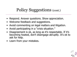 Policy Suggestions  (cont.) Respond. Answer questions. Show appreciation.  Welcome feedback and suggestions. Avoid commenting on legal matters and litigation. Avoid participating in a “crisis situation.” Disagreement is ok, as long as it’s respectable. If it’s becoming heated, don’t disengage abruptly. It’s ok to ask for help. Learn from your mistakes. 