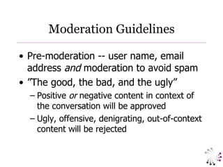 Moderation Guidelines Pre-moderation -- user name, email address  and  moderation to avoid spam ”The good, the bad, and the ugly” Positive  or  negative content in context of the conversation will be approved Ugly, offensive, denigrating, out-of-context content will be rejected  