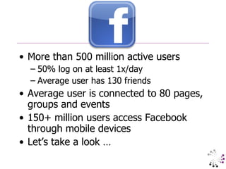 More than 500 million active users 50% log on at least 1x/day Average user has 130 friends Average user is connected to 80 pages, groups and events 150+ million users access Facebook through mobile devices Let’s take a look … 