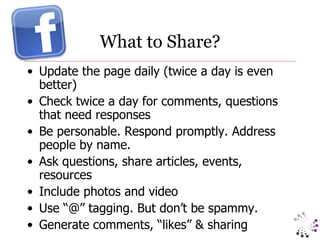 What to Share? Update the page daily (twice a day is even better) Check twice a day for comments, questions that need responses Be personable. Respond promptly. Address people by name. Ask questions, share articles, events, resources Include photos and video Use “@” tagging. But don’t be spammy. Generate comments, “likes” & sharing 