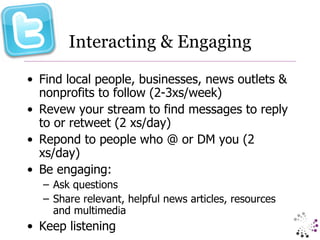 Interacting & Engaging Find local people, businesses, news outlets & nonprofits to follow (2-3xs/week) Revew your stream to find messages to reply to or retweet (2 xs/day) Repond to people who @ or DM you (2 xs/day) Be engaging: Ask questions Share relevant, helpful news articles, resources and multimedia Keep listening 