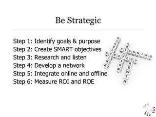 Be Strategic Step 1: Identify goals & purpose Step 2: Create SMART objectives Step 3: Research and listen Step 4: Develop a network Step 5: Integrate online and offline Step 6: Measure ROI and ROE 