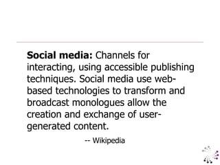 Social media:  Channels for interacting, using accessible publishing techniques. Social media use web-based technologies to transform and broadcast monologues allow the creation and exchange of user-generated content.  -- Wikipedia 