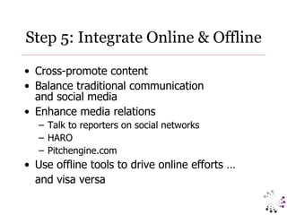 Step 5: Integrate Online & Offline Cross-promote content Balance traditional communication  and social media Enhance media relations Talk to reporters on social networks HARO Pitchengine.com Use offline tools to drive online efforts …  and visa versa  