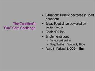 Situation: Drastic decrease in food donations Idea: Food drive powered by social media Goal: 400 lbs.  Implementation: Announced online Blog, Twitter, Facebook, Flickr  Result: Raised  1,000+ lbs The Coalition’s  “ Can” Care Challenge  