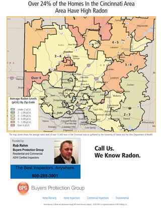 Over 24% of the Homes In the Cincinnati Area 
Area Have High Radon 
The map above shows the average radon level of over 11,000 tests in the Cincinnati area as gathered by the University of Toledo and the Ohio Department of Health 
The Best Inspectors. Anywhere. 
To place your next order, please call 
Home Warranty I Home Inspections I Commercial Inspections I Environmental 
Home Warranty is offered and administered through BPG Home Warranty Company. ©2010 BPG is a registered trademark of BPG Holdings, LLC. 
Provided by: 
Call Us. 
We Know Radon. 
Average Radon Levels 
(pCi/L) By Zip Code 
Under 2 pCi/L 
2 - 2.99 pCi/L 
3 - 3.99 pCi/L 
4 - 4.99 pCi/L 
5 - 5.99 pCi/L 
Over 6 pCi/L 
Rob Rehm 
Buyers Protection Group 
Residential and Commercial 
ASHI Certfied Inspectors 
800-285-3001 
 