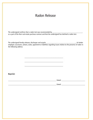 Radon Release 
The undersigned confirms that a radon test was recommended by __________________________________, 
as a part of the their real estate purchase contract and that the undersigned has declined a radon test. 
The undersigned hereby releases, discharges and acquits __________________________________, its broker 
employer, successors, actions, suites, agreement or liabilities regarding issues relative to the presence of radon in 
the following address: 
____________________________________________ 
____________________________________________ 
____________________________________________ 
Buyer(s): 
_______________________________________________________ Dated: ___________________________ 
_______________________________________________________ Dated: ___________________________ 
