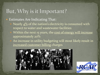  Estimates Are Indicating That:
 Nearly 4% of the nation’s electricity is consumed with
respect to water and wastewater facilities
 Within the next 15 years, the cost of energy will increase
approximately 20%
 An increase in utility budgeting will most likely result in
increased customer billing charges
 