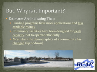  Estimates Are Indicating That:
 Funding programs have more applications and less
available money
 Commonly, facilities have been designed for peak
capacity, not to operate efficiently
 Most likely the demographics of a community has
changed (up or down)
 