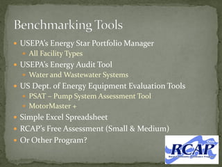  USEPA’s Energy Star Portfolio Manager
 All Facility Types
 USEPA’s Energy Audit Tool
 Water and Wastewater Systems
 US Dept. of Energy Equipment Evaluation Tools
 PSAT – Pump System Assessment Tool
 MotorMaster +
 Simple Excel Spreadsheet
 RCAP’s Free Assessment (Small & Medium)
 Or Other Program?
 