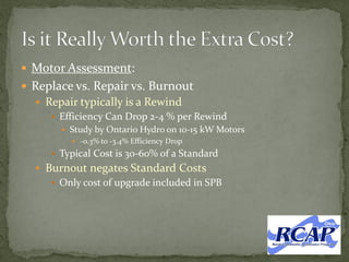  Motor Assessment:
 Replace vs. Repair vs. Burnout
 Repair typically is a Rewind
 Efficiency Can Drop 2-4 % per Rewind
 Study by Ontario Hydro on 10-15 kW Motors
 -0.3% to -3.4% Efficiency Drop
 Typical Cost is 30-60% of a Standard
 Burnout negates Standard Costs
 Only cost of upgrade included in SPB
 