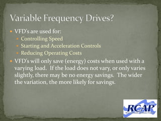  VFD’s are used for:
 Controlling Speed
 Starting and Acceleration Controls
 Reducing Operating Costs
 VFD’s will only save (energy) costs when used with a
varying load. If the load does not vary, or only varies
slightly, there may be no energy savings. The wider
the variation, the more likely for savings.
 