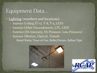  Lighting (numbers and locations)
 Interior Ceiling (T-12, T-8, T-5, LED)
 Interior Other (Incandescent, CFL, LED)
 Exterior (Hi-Intensity, Hi-Pressure, Low-Pressure)
 Sensors (Motion, Optical, Timed)
 Rated Watts, Time-of-Use, Bulbs/Fixture, Ballast Type
 