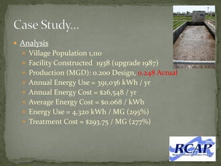  Analysis
 Village Population 1,110
 Facility Constructed 1938 (upgrade 1987)
 Production (MGD): 0.200 Design, 0.248 Actual
 Annual Energy Use = 391,036 kWh / yr
 Annual Energy Cost = $26,548 / yr
 Average Energy Cost = $0.068 / kWh
 Energy Use = 4,320 kWh / MG (295%)
 Treatment Cost = $293.75 / MG (277%)
 