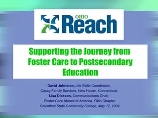 David Johnston, Life Skills Coordinator,
Casey Family Services, New Haven, Connecticut;
Lisa Dickson, Communications Chair,
Foster Care Alumni of America, Ohio Chapter
Columbus State Community College, May 12, 2009
Supporting the Journey from
Foster Care to Postsecondary
Education
 