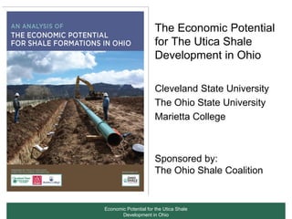 The Economic Potential
                       for The Utica Shale
                       Development in Ohio

                       Cleveland State University
                       The Ohio State University
                       Marietta College



                       Sponsored by:
                       The Ohio Shale Coalition


Economic Potential for the Utica Shale
       Development in Ohio
 
