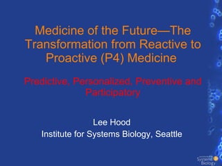 Medicine of the Future—The Transformation from Reactive to Proactive (P4) Medicine  Predictive, Personalized, Preventive and Participatory Lee Hood Institute for Systems Biology, Seattle 