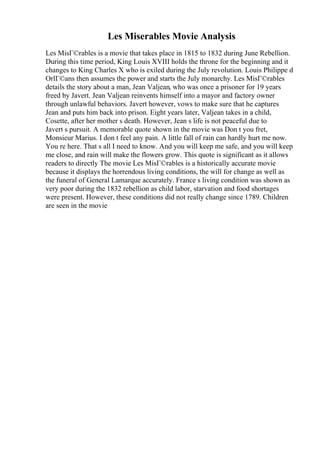 Les Miserables Movie Analysis
Les MisГ©rables is a movie that takes place in 1815 to 1832 during June Rebellion.
During this time period, King Louis XVIII holds the throne for the beginning and it
changes to King Charles X who is exiled during the July revolution. Louis Philippe d
OrlГ©ans then assumes the power and starts the July monarchy. Les MisГ©rables
details the story about a man, Jean Valjean, who was once a prisoner for 19 years
freed by Javert. Jean Valjean reinvents himself into a mayor and factory owner
through unlawful behaviors. Javert however, vows to make sure that he captures
Jean and puts him back into prison. Eight years later, Valjean takes in a child,
Cosette, after her mother s death. However, Jean s life is not peaceful due to
Javert s pursuit. A memorable quote shown in the movie was Don t you fret,
Monsieur Marius. I don t feel any pain. A little fall of rain can hardly hurt me now.
You re here. That s all I need to know. And you will keep me safe, and you will keep
me close, and rain will make the flowers grow. This quote is significant as it allows
readers to directly The movie Les MisГ©rables is a historically accurate movie
because it displays the horrendous living conditions, the will for change as well as
the funeral of General Lamarque accurately. France s living condition was shown as
very poor during the 1832 rebellion as child labor, starvation and food shortages
were present. However, these conditions did not really change since 1789. Children
are seen in the movie
 