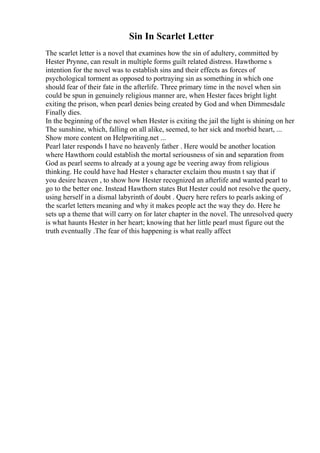 Sin In Scarlet Letter
The scarlet letter is a novel that examines how the sin of adultery, committed by
Hester Prynne, can result in multiple forms guilt related distress. Hawthorne s
intention for the novel was to establish sins and their effects as forces of
psychological torment as opposed to portraying sin as something in which one
should fear of their fate in the afterlife. Three primary time in the novel when sin
could be spun in genuinely religious manner are, when Hester faces bright light
exiting the prison, when pearl denies being created by God and when Dimmesdale
Finally dies.
In the beginning of the novel when Hester is exiting the jail the light is shining on her
The sunshine, which, falling on all alike, seemed, to her sick and morbid heart, ...
Show more content on Helpwriting.net ...
Pearl later responds I have no heavenly father . Here would be another location
where Hawthorn could establish the mortal seriousness of sin and separation from
God as pearl seems to already at a young age be veering away from religious
thinking. He could have had Hester s character exclaim thou mustn t say that if
you desire heaven , to show how Hester recognized an afterlife and wanted pearl to
go to the better one. Instead Hawthorn states But Hester could not resolve the query,
using herself in a dismal labyrinth of doubt . Query here refers to pearls asking of
the scarlet letters meaning and why it makes people act the way they do. Here he
sets up a theme that will carry on for later chapter in the novel. The unresolved query
is what haunts Hester in her heart; knowing that her little pearl must figure out the
truth eventually .The fear of this happening is what really affect
 