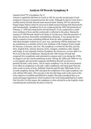 Analysis Of Dvorak Symphony 8
Antonin DvoЕ™Г k Symphony No. 8
Antonin Leopold Dvorak born in Czech in 1841 he was the second major Czech
composer to become recognised across the world. Although he did not come from a
wealthy family Dvorak showed much musical talent. During 1857 he entered the
Prague Organ School where he received in depth musical training both theoretically
and instrumentally. Symphony No.8 was composed during 1889 and premiered on
February 2, 1890 and conducted by Dvorak himself. It was composed in a small
town northeast of Iowa and the countryside is reflected in this piece. During the
summer of 1889 Dvorak retired to his home at Vysoka away from the pressures of
urban life and away from public and publishers demands. It was during this time
that he wanted to create something different from the other symphonies, with
individual thoughts worked out in a new way, and during 1890 he dedicated it for
my installation as a member of the Czech Academy of the Emperor Franz Joseph
for Sciences, Literature, and Arts. The symphony is written for the flute, piccolo,
oboe, English horn, clarinet, bassoon, horns, trumpets, trombones, tuba, timpani
and strings. It was originally listed as Symphony No.4 however, we now label it as
No.8 out of the nine symphonies. During the late 19th Century Dvorak had
composed five symphonies and continued to compose and it was during the 1950s
we began to use the current numbering system. During the 1880s and 1890s he was
a very popular and successful composer and Brahms himself was known to
promote Dvorak s early music. This G major symphony is by far the most pastoral
in its effect in comparison to Dvorak s other symphonies and stand apart from the
other works in terms of form. Publisher Simrock paid Dvorak 3000 marks for his
seventh symphony during 1885 and upon the completion of his eight symphony was
only offered 100 marks. This was due to the fact that large scale works such as this
were expensive to publish and difficult to market. Dovorak considered this as an
insult and began negotiations which resulted in the work being published by London
firm Novello. For this reason, the symphony is often referred to as the English, ironic
considering that stylistically the piece is heavily
 