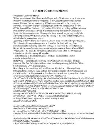 Vietnam s Cosmetics Market.
VVietnams Cosmetics Market
With a population of 86 million over half aged under 30 Vietnam in particular is an
attractive market for cosmetic companies. In fact, according to business advice
service Vietnam Net, approximately 90% of cosmetics sold in the country are
imported. The country s largest foreign players are South Korea (30%), the EU
(23%), Japan (17%), Thailand (13%) and the US (10%), according to 2006 estimates
from the US Commercial Service. Ngo Minh Phuong from the US Commercial
Service in Vietnam points out: Although the share by each player may be slightly
different [than the 2006 figures given] the ranking is the same and [South] Korea is
still clearly the predominant player.
According to the Vietnams association s ... Show more content on Helpwriting.net ...
We re looking for expansion partners in Aseanbut the deals will vary from
manufacturing to marketing and direct selling, . In two years the second plant in
Burma will be manufacturing makeup and skincare products. Better Way will hold
40 per cent of the plant. Its partner Saha plans to develop a 500 rai (80 hectare)
industrial park in the country. (R amp;D)
The first factory in Burma for fragrance products has reached its limit in
manufacturing efficiency.
Better Way (Thailand) is also working with Wuttisak Clinic to create product
formulas. The first fruit of the collaboration, launched yesterday, is Mistine White
Spa Glutathione UV whitening lotion.
Better Way in the near future will be able to use Wuttisak s 115 beauty clinics
throughout the country to place and sell its Mistine cosmetics, while Wuttisak can use
the Mistine direct selling network to distribute its cosmetic and skincare lines. http:/
/www.asianewsnet.net/home/news.php?id=29110 amp;sec=2
а№„аёЎа№€а№
ѓаёЉа№€аё
ўаёµа№€аё«а№‰аё
аёЄаёЎаёІаёЈа№Њаё—а№‚аёџаё™аё—аё
а№Ѓаё•а№€а№
Ђаё›а№‡аё™а№Ѓаё›а№‰аё‡аёћаё±аёџаёаёґаёЎаёћаёаёЈа№Њаё•аё€аё
ІаёЃ
аё™аё±аёља№Ђаё›а№‡аё™аёаёµаёЃаёЃаёІаёЈа№Ѓаёња№€аё‚аё
ўаёІаёўаё„аё§аёІаёЎаё™
а№ЂаёЃаёґаё”а№Ђаё›а№‡аё™аёћаёҐаё±аё‡аё„аёЈаёµа№Ђаёаё•а№Ђаё‹а№‡аёЃа№ЂаёЎа
аё”а№‰аё§аёўаёЎаё№аёҐаё„а№€аё
Іаё•аёҐаёІаё”1,200
аёҐа№‰аёІаё™аёљаёІаё—
аё—аёµа№€а№
ЃаёЎа№‰а№Ѓаё•а№€а№
ЃаёљаёЈаё™аё”а№Ња№„аё—аёў
аёЎаёґаёЄаё—аёґаё™ аё—а№Ђаё§аёҐаёџа№ЊаёћаёҐаё±аёЄ
аёЉаёµа№Ђаё™а№€ аё
ўаё±аё‡аё‚аёІаё” аёљаёµаёљаёµ
а№„аёЎа№€а№„аё”а№‰
аёљаёЈаёґа№‚аё аё„а№Ђаё›аёҐаёµа№€аё
ўаё™
аё•аёҐаёІаё”а№Ђаё›аёҐаёµа№€аё
ўаё™
аё—аё±а№‰аё‡аёЎаёґаёЄаё—аёґаё™ а№ЃаёҐаё° 12 Plus
а№ѓаё«а№‰аё‚а№‰аёаёЎаё№аёҐа№ѓаёЃаёҐа№‰а№Ђаё„аёµаёўаё‡аёЃаё±аё™аё§а№€
4
аё›аёµаё—аёµа№€аё
ња№€аё
Іаё™аёЎаёІаёЎаё№аёҐаё„а№€аё
Іаё•аёҐаёІаё”а№Ѓаё›а№‰аё
600 аёҐа№‰аёІаё™аёљаёІаё—
а№„аё”а№‰аёҐаё”аё®аё§аёљаёҐаё‡аёЃаё§а№€аёІаё„аёЈаё¶а№€аё‡
 