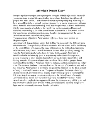 American Dream Essay
Imagine a place where you can express your thoughts and feelings and do whatever
you dream to do in your life. America has always been that place for millions of
people who had a dream. Their dream was never anything crazy they want only to
have a good life: to have enough expenses to survive, to have a house where children
could be raised and more importantly to be free and protected. America has become
this for many people, who believe they are living out the American Dream and
therefore contributing to the term Americanism, but the truth is that people all over
the world dream about the same thing and therefore the appearance of the term
Americanism is not a surprise for anybody.
The connotation of the term Americanism reflects ... Show more content on
Helpwriting.net ...
American with its populations knows that its lifestyle is qualitatively different from
other countries. This qualitative difference contains a lot of factors inside: the history
of the United States of America, the credo of the nation, the political and economic
structures and many others. Americanism can be seen when people try to copy the
way the Americans speak, walk, dress, love and think. As each American is
considered to be an honorary guest in any country and welcomed everywhere,
people belonging to other nations dream about having the same possibilities and
having an easier life compared to the one they have. Nevertheless, people do not
understand that the life of American people is not easy and they sometimes do suffer
a lot. The aura that has been constructed around the success of Americans as a nation
has converted Americanism in a cult and has given the direction for the development
of many countries all over the world. The personal freedom that is one of the key
characteristics of Americanism has already inspired many people to rearrange their
life in an American way or even try to emigrate to the United States of America.
Americanism is a notion that explains why people outside the borders of North
America tend to emphasize the opportunities that the American way of life gives and
the substitution of any other dreams by the American dream. So many things have
been said about Americanism and therefore about the
 