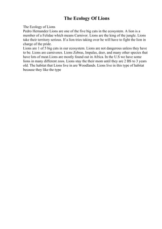 The Ecology Of Lions
The Ecology of Lions
Pedro Hernandez Lions are one of the five big cats in the ecosystem. A lion is a
member of a Felidae which means Carnivor. Lions are the king of the jungle. Lions
take their territory serious. If a lion tries taking over he will have to fight the lion in
charge of the pride.
Lions are 1 of 5 big cats in our ecosystem. Lions are not dangerous unless they have
to be. Lions are carnivores. Lions Zebras, Impalas, deer, and many other species that
have lots of meat.Lions are mostly found out in Africa. In the U.S we have some
lions in many different zoos. Lions stay the their mom until they are 2 ВЅ to 3 years
old. The habitat that Lions live in are Woodlands. Lions live in this type of habitat
because they like the type
 